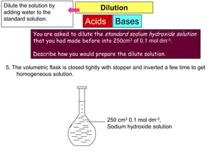 Dilute the solution by                  Dilution
adding water to the
standard solution.
                                 Acids        Bases
            You are asked to dilute the standard sodium hydroxide solution
            that you had made before into 250cm3 of 0.1 mol dm-3.

            Describe how you would prepare the dilute solution.

5. The volumetric flask is closed tightly with stopper and inverted a few time to get
    homogeneous solution.




                                           250 cm3 0.1 mol dm-3,
                                           Sodium hydroxide solution
 