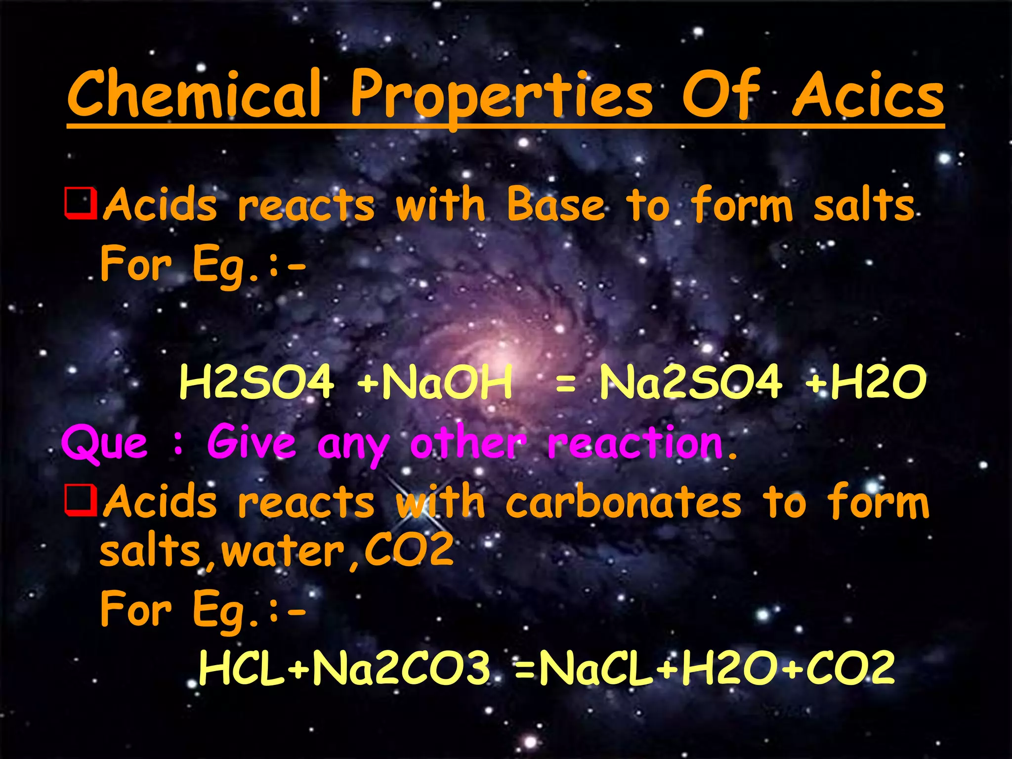 Chemical Properties Of Acics
Acids reacts with Base to form salts
For Eg.:-
H2SO4 +NaOH = Na2SO4 +H2O
Que : Give any other reaction.
Acids reacts with carbonates to form
salts,water,CO2
For Eg.:-
HCL+Na2CO3 =NaCL+H2O+CO2