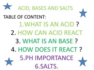 ACID, BASES AND SALTS
TABLE OF CONTENT:
1.WHAT IS AN ACID ?
2. HOW CAN ACID REACT
3. WHAT IS AN BASE ?
4. HOW DOES IT REACT ?
5.PH IMPORTANCE
6.SALTS.
 