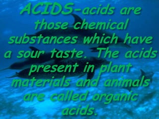 ACIDS-acids are
those chemical
substances which have
a sour taste. The acids
present in plant
materials and animals
are called organic
acids.
 