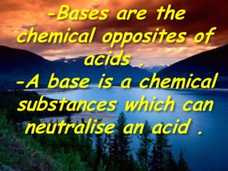 -Bases are the
chemical opposites of
acids .
-A base is a chemical
substances which can
neutralise an acid .
 