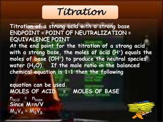 Titration 
Titration of a strong acid with a strong base 
ENDPOINT = POINT OF NEUTRALIZATION = 
EQUIVALENCE POINT 
At the end point for the titration of a strong acid 
with a strong base, the moles of acid (H+) equals the 
moles of base (OH-) to produce the neutral species 
water (H2O). If the mole ratio in the balanced 
chemical equation is 1:1 then the following 
equation can be used. 
MOLES OF ACID = MOLES OF BASE 
nacid = nbase 
Since M=n/V 
MAVA = MBVB 
 