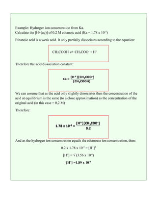 Example: Hydrogen ion concentration from Ka.
Calculate the [H+(aq)] of 0.2 M ethanoic acid (Ka = 1.78 x 10-5
)
Ethanoic acid is a weak acid. It only partially dissociates according to the equation:
CH3COOH CH3COO-
+ H+
Therefore the acid dissociation constant:
We can assume that as the acid only slightly dissociates then the concentration of the
acid at equilibrium is the same (to a close approximation) as the concentration of the
original acid (in this case = 0,2 M)
Therefore:
And as the hydrogen ion concentration equals the ethanoate ion concentration, then:
0.2 x 1.78 x 10-5
= [H+
]2
[H+
] = √ (3.56 x 10-6
)
[H+
] =1.89 x 10-3
 