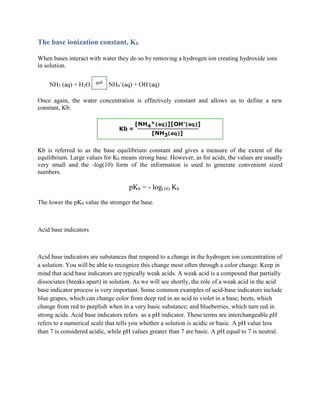 The base ionization constant, Kb
When bases interact with water they do so by removing a hydrogen ion creating hydroxide ions
in solution.
NH3 (aq) + H2O NH4
+
(aq) + OH-
(aq)
Once again, the water concentration is effectively constant and allows us to define a new
constant, Kb:
Kb is referred to as the base equilibrium constant and gives a measure of the extent of the
equilibrium. Large values for Kb means strong base. However, as for acids, the values are usually
very small and the -log(10) form of the information is used to generate convenient sized
numbers.
pKb = - log(10) Kb
The lower the pKb value the stronger the base.
Acid base indicators
Acid base indicators are substances that respond to a change in the hydrogen ion concentration of
a solution. You will be able to recognize this change most often through a color change. Keep in
mind that acid base indicators are typically weak acids. A weak acid is a compound that partially
dissociates (breaks apart) in solution. As we will see shortly, the role of a weak acid in the acid
base indicator process is very important. Some common examples of acid-base indicators include
blue grapes, which can change color from deep red in an acid to violet in a base; beets, which
change from red to purplish when in a very basic substance; and blueberries, which turn red in
strong acids. Acid base indicators refers as a pH indicator. These terms are interchangeable.pH
refers to a numerical scale that tells you whether a solution is acidic or basic. A pH value less
than 7 is considered acidic, while pH values greater than 7 are basic. A pH equal to 7 is neutral.
 