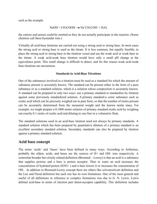 such as the example
NaOH + CH3COOH Na+
CH3COO-
+ H2O,
the cations and anions could be omitted as they do not actually participate in the reaction. (Some
chemists call these bystander ions.)
Virtually all acid-base titrations are carried out using a strong acid or strong base. In most cases
the strong acid or strong base is used as the titrant. It is less common, but equally feasible, to
place the strong acid or strong base in the titration vessel and use the weak acid or weak base as
the titrant. A weak acid-weak base titration would have only a small pH change at the
equivalence point. This small change is difficult to detect, and for this reason weak acid-weak
base titrations are uncommon.
Standards in Acid-Base Titrations
One of the substances involved in a titration must be used as a standard for which the amount of
substance present is accurately known. The standard can be present either in the form of a pure
substance or as a standard solution, which is a solution whose composition is accurately known.
A standard can be prepared in only two ways: use a primary standard or standardize by titration
against some previously standardized solution. A primary standard is some substance such as
oxalic acid which can be precisely weighed out in pure form, so that the number of moles present
can be accurately determined from the measured weight and the known molar mass. For
example, we might prepare a 0.1000 molar solution of primary standard oxalic acid by weighing
out exactly 0.1 moles of oxalic acid and diluting to one liter in a volumetric flask.
The standard solutions used in an acid-base titration need not always be primary standards. A
standard solution which has been prepared by quantitative dilution of a primary standard is an
excellent secondary standard solution. Secondary standards can also be prepared by titration
against a primary standard solution.
Acid base concept
The terms ‘acids’ and ‘bases’ have been defined in many ways. According to Arrhenius,
probably the oldest, acids, and bases are the sources of H+ and OH- ions respectively. A
somewhat broader but closely related definition (Bronsted – Lowry) is that an acid is a substance
that supplies protons and a base is proton acceptor. Thus in water an acid increases the
concentration of hydrated proton (H3O+ ) and a base lowers it or increases the concentration of
OH- . In addition to Bronsted-Lowry concept there are others like solventsolvent definition and
the Lux and Flood definition but each one has its own limitations. One of the most general and
useful of all definitions in reference to complex formations was due to G. N. Lewis. Lewis
defined acid-base in terms of electron pair donor-acceptor capability. This definition includes
 