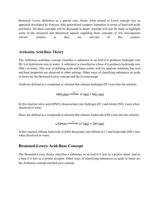 Bronsted- Lowry definition as a special case. Some- what related to Lewis concept was an
approach developed by Pearson, who generalized complex formation in terms of hard-soft acids
and bases. All these concepts will be discussed in detail. Attempt will also be made to highlight
some of the structural and theoretical aspects regarding these concepts of few non-aqueous
solvent systems as they are relevant in this context.
Arrhenius Acid-Base Theory
The Arrhenius acid-base concept classifies a substance as an acid if it produces hydrogen ions
H(+) or hydronium ions in water. A substance is classified as a base if it produces hydroxide ions
OH(-) in water. This way of defining acids and bases works well for aqueous solutions, but acid
and base properties are observed in other settings. Other ways of classifying substances as acids
or bases are the Bronsted-Lowry concept and the Lewisconcept.
Acids are defined as a compound or element that releases hydrogen (H+
) ions into the solution.
In this reaction nitric acid (HNO3) disassociates into hydrogen (H+
) and nitrate (NO3
-
) ions when
dissolved in water.
Bases are defined as a compound or element that releases hydroxide (OH-
) ions into the solution.
In this reaction lithium hydroxide (LiOH) dissociates into lithium (Li+
) and hydroxide (OH-
) ions
when dissolved in water.
Bronsted-Lowry Acid-Base Concept
The Bronsted-Lowry theory classifies a substance as an acid if it acts as a proton donor, and as
a base if it acts as a proton acceptor. Other ways of classifying substances as acids or bases are
the Arrhenius concept and theLewis concept.
 
