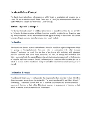 Lewis Acid-Base Concept
The Lewis theory classifies a substance as an acid if it acts as an electron-pair acceptor and as
a base if it acts as an electron-pair donor. Other ways of classifying substances as acids or bases
are the Arrhenius concept and theBronsted-Lowry concept.
Solvent –System Concept :
The Lowry-Bronsted concept of acid-base phenomenon is much broader than the one provided
by Arrhenius. In this concept the acid-base behaviour is neither restricted to nor dependent upon
any particular solvent. In fact the Bronsted concept applies to many of the solvents that contain
hydrogen. Liquid ammonia is another solvent most widely studied.
Ionization
Ionization is the process by which an atom or a molecule acquires a negative or positive charge
by gaining or losing electrons to form ions, often in conjunction with other chemical
changes.[1]
Ionization can result from the loss of an electron after collisions with subatomic
particles, collisions with other atoms, molecules and ions, or through the interaction with
light. Heterolytic bond cleavage and heterolytic substitution reactions can result in the formation
of ion pairs. Ionization can occur through radioactive decay by theinternal conversion process, in
which an excited nucleus transfers its energy to one of the inner-shell electrons causing it to be
ejected.
Ionization Process
To understand the process, we will consider the structure of sodium chloride. Sodium chloride is
the common salt, we use in our day to day life. The atomic number of Na and Cl are 11 and 17
respectively. That means sodium atom has 11 numbers of electrons and chlorine atom has 17
numbers of electrons in their orbits. The atomic structure or arrangement of electrons in their
orbits, in both the atoms are shown in the figure below.
 
