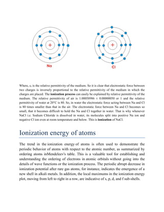 Where, εr is the relative permittivity of the medium. So it is clear that electrostatic force between
two charges is inversely proportional to the relative permittivity of the medium in which the
charges are placed. The ionization process can easily be explained by relative permittivity of the
medium. The relative permittivity of air is 1.00058986 ± 0.00000050 or 1 and the relative
permittivity of water at 20°C is 80. So, in water the electrostatic force acting between Na and Cl
is 80 times smaller than that in the air. The electrostatic force between Na and Cl becomes so
small, that it becomes difficult to hold the Na and Cl together in water. That is why whenever
NaCl i.e. Sodium Chloride is dissolved in water, its molecules split into positive Na ion and
negative Cl ion even at room temperature and below. This is ionization of NaCl.
Ionization energy of atoms
The trend in the ionization energy of atoms is often used to demonstrate the
periodic behavior of atoms with respect to the atomic number, as summarized by
ordering atoms inMendeleev's table. This is a valuable tool for establishing and
understanding the ordering of electrons in atomic orbitals without going into the
details of wave functions or the ionization process. The periodic abrupt decrease in
ionization potential after rare gas atoms, for instance, indicates the emergence of a
new shell in alkali metals. In addition, the local maximums in the ionization energy
plot, moving from left to right in a row, are indicative of s, p, d, and f sub-shells.
 