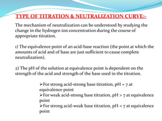 TYPE OF TITRATION & NEUTRALIZATION CURVE:-
The mechanism of neutralization can be understood by studying the
change in the hydrogen ion concentration during the course of
appropriate titration.
1) The equivalence point of an acid-base reaction (the point at which the
amounts of acid and of base are just sufficient to cause complete
neutralization).
2) The pH of the solution at equivalence point is dependent on the
strength of the acid and strength of the base used in the titration.
For strong acid-strong base titration, pH = 7 at
equivalence point
For weak acid-strong base titration, pH > 7 at equivalence
point
For strong acid-weak base titration, pH < 7 at equivalence
point
 