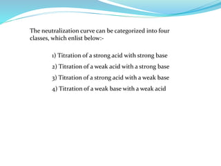 The neutralization curve can be categorized into four
classes, which enlist below:-
1) Titration of a strong acid with strong base
2) Titration of a weak acid with a strong base
3) Titration of a strong acid with a weak base
4) Titration of a weak base with a weak acid
 
