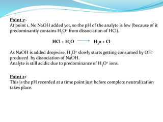 Point 1:-
At point 1, No NaOH added yet, so the pH of the analyte is low (because of it
predominantly contains H3O+ from dissociation of HCl).
HCl + H2O H30 + Cl-
As NaOH is added dropwise, H3O+ slowly starts getting consumed by OH-
produced by dissociation of NaOH.
Analyte is still acidic due to predominance of H3O+ ions.
Point 2:-
This is the pH recorded at a time point just before complete neutralization
takes place.
 