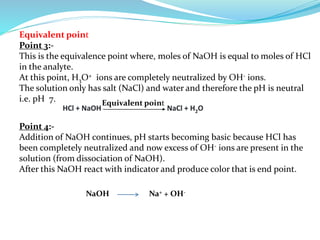 Equivalent point
Point 3:-
This is the equivalence point where, moles of NaOH is equal to moles of HCl
in the analyte.
At this point, H3O+ ions are completely neutralized by OH- ions.
The solution only has salt (NaCl) and water and therefore the pH is neutral
i.e. pH 7.
HCl + NaOH NaCl + H2O
Equivalent point
Point 4:-
Addition of NaOH continues, pH starts becoming basic because HCl has
been completely neutralized and now excess of OH- ions are present in the
solution (from dissociation of NaOH).
After this NaOH react with indicator and produce color that is end point.
NaOH Na+ + OH-
 