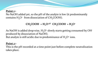 Point 1:-
No NaOH added yet, so the pH of the analyte is low (it predominantly
contains H3O+ from dissociation of CH3COOH).
CH3COOH + H2O CH3COOH- + H3O+
As NaOH is added drop wise, H3O+ slowly starts getting consumed by OH-
produced by dissociation of NaOH).
But analyte is still acidic due to predominance of H3O+ ions.
Point 2:-
This is the pH recorded at a time point just before complete neutralization
takes place.
 