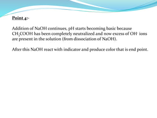 Point 4:-
Addition of NaOH continues, pH starts becoming basic because
CH3COOH has been completely neutralized and now excess of OH- ions
are present in the solution (from dissociation of NaOH).
After this NaOH react with indicator and produce color that is end point.
 