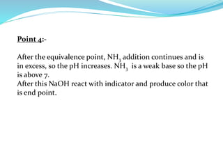 Point 4:-
After the equivalence point, NH3 addition continues and is
in excess, so the pH increases. NH3 is a weak base so the pH
is above 7.
After this NaOH react with indicator and produce color that
is end point.
 