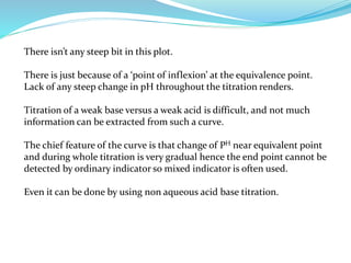 There isn’t any steep bit in this plot.
There is just because of a ‘point of inflexion’ at the equivalence point.
Lack of any steep change in pH throughout the titration renders.
Titration of a weak base versus a weak acid is difficult, and not much
information can be extracted from such a curve.
The chief feature of the curve is that change of PH near equivalent point
and during whole titration is very gradual hence the end point cannot be
detected by ordinary indicator so mixed indicator is often used.
Even it can be done by using non aqueous acid base titration.
 