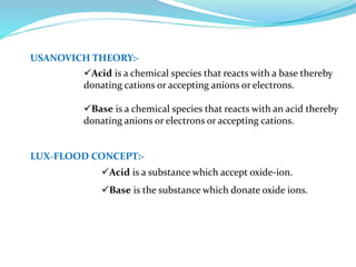 USANOVICH THEORY:-
Acid is a chemical species that reacts with a base thereby
donating cations or accepting anions or electrons.
Base is a chemical species that reacts with an acid thereby
donating anions or electrons or accepting cations.
LUX-FLOOD CONCEPT:-
Acid is a substance which accept oxide-ion.
Base is the substance which donate oxide ions.
 