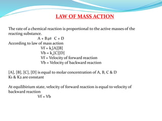 LAW OF MASS ACTION
The rate of a chemical reaction is proportional to the active masses of the
reacting substance.
A + B C + D
According to law of mass action
Vf = k1[A][B]
Vb = k2[C][D]
Vf = Velocity of forward reaction
Vb = Velocity of backward reaction
[A], [B], [C], [D] is equal to molar concentration of A, B, C & D
K1 & K2 are constant
At equilibirium state, velocity of forward reaction is equal to velocity of
backward reaction
Vf = Vb
 