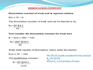 DISSOCIATION CONSTANT
The [H2O] usually considered to be constant
Kw=[H+][OH]
Where kw is ion product of water.
 