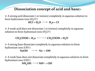 Dissociation concept of acid and base:-
 A strong acid dissociate ( or ionizes) completely in aqueous solution to
form hydronium ions (H3O+)
HCl + H2O H30 + Cl-
 A weak acid does not dissociate ( or ionizes) completely in aqueous
solution to form hydronium ions (H3O+)
CH3COOH + H20 CH3COOH + H3O+
 A strong base dissociate completely in aqueous solution to form
hydronium ions (OH-)
NaOH Na+ + OH-
 A weak base does not dissociate completely in aqueous solution to form
hydronium ions (OH-)
NH4OH NH4+ + OH-
 