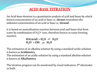 ACID BASE TITRATION
An Acid-base titration is a quantitative analysis of acid and bases by which
known concentration of an acid or base i.e. titrant neutralizes the
unknown concentration of an acid or base i.e. titrand.
it is based on neutralization reaction between acid and bases that form
water by combination of H3O+ ions, therefore known as water forming
reaction.
HA(Acid) + H2O H3O+
H3O+ + OH H2O
The estimation of an alkaline solution by using a standard acidic solution
is known as Acidimetry.
The estimation of an acidic solution by using a standard alkaline solution
is known as Alkalimetry.
The titration progress can be monitored by visual indicators, PH electrodes
or both.
 
