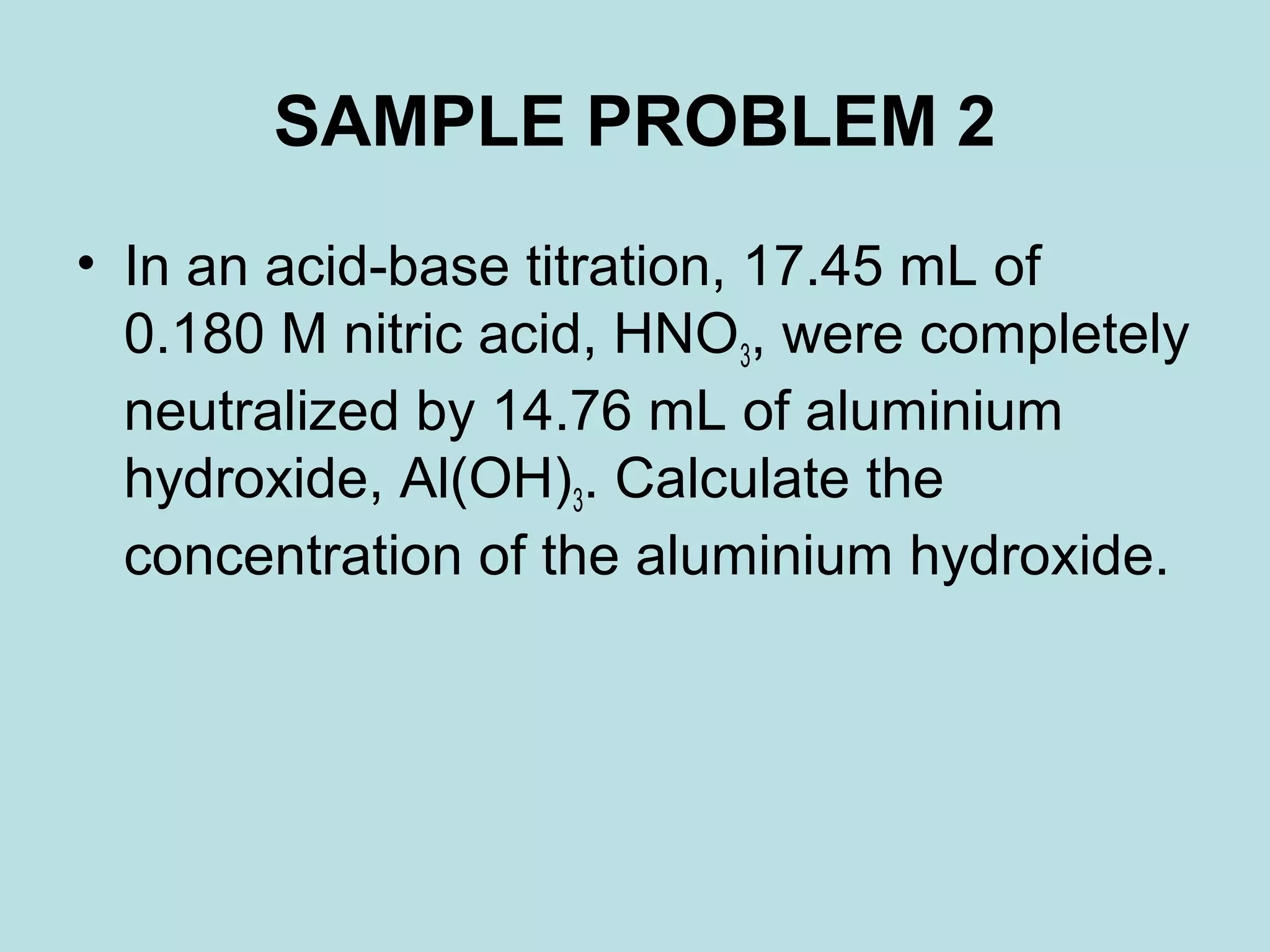 SAMPLE PROBLEM 2
• In an acid-base titration, 17.45 mL of
0.180 M nitric acid, HNO3, were completely
neutralized by 14.76 mL of aluminium
hydroxide, Al(OH)3. Calculate the
concentration of the aluminium hydroxide.

 