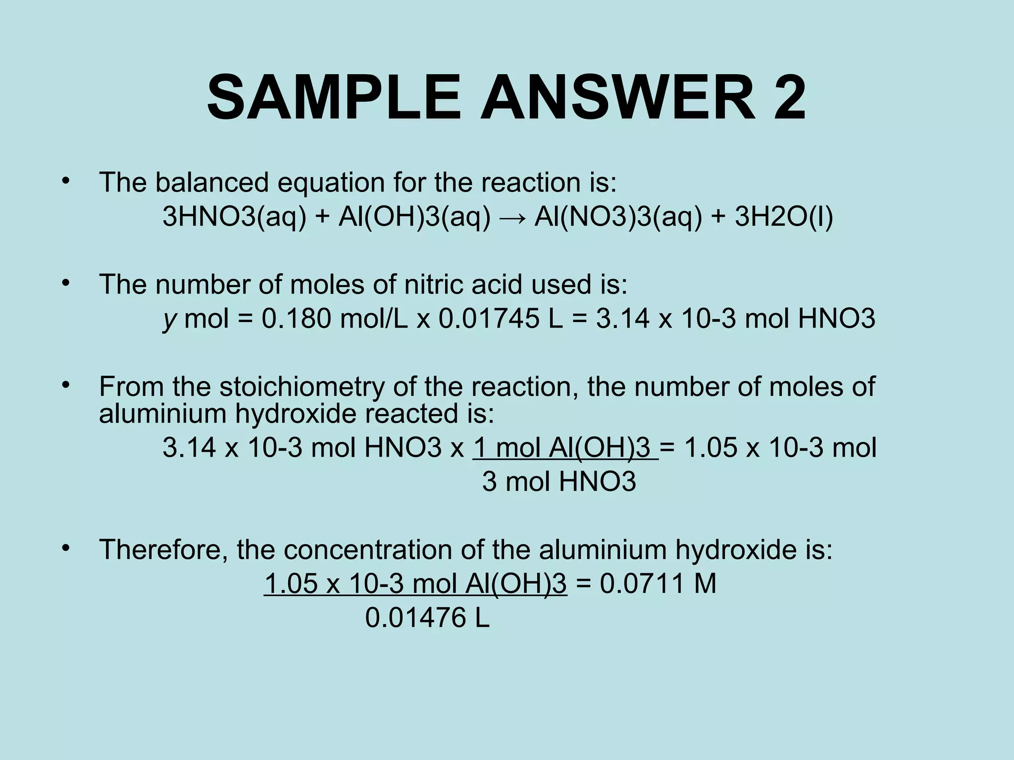 SAMPLE ANSWER 2
•

The balanced equation for the reaction is:
3HNO3(aq) + Al(OH)3(aq) → Al(NO3)3(aq) + 3H2O(l)

•

The number of moles of nitric acid used is:
y mol = 0.180 mol/L x 0.01745 L = 3.14 x 10-3 mol HNO3

•

From the stoichiometry of the reaction, the number of moles of
aluminium hydroxide reacted is:
3.14 x 10-3 mol HNO3 x 1 mol Al(OH)3 = 1.05 x 10-3 mol
3 mol HNO3

•

Therefore, the concentration of the aluminium hydroxide is:
1.05 x 10-3 mol Al(OH)3 = 0.0711 M
0.01476 L

 
