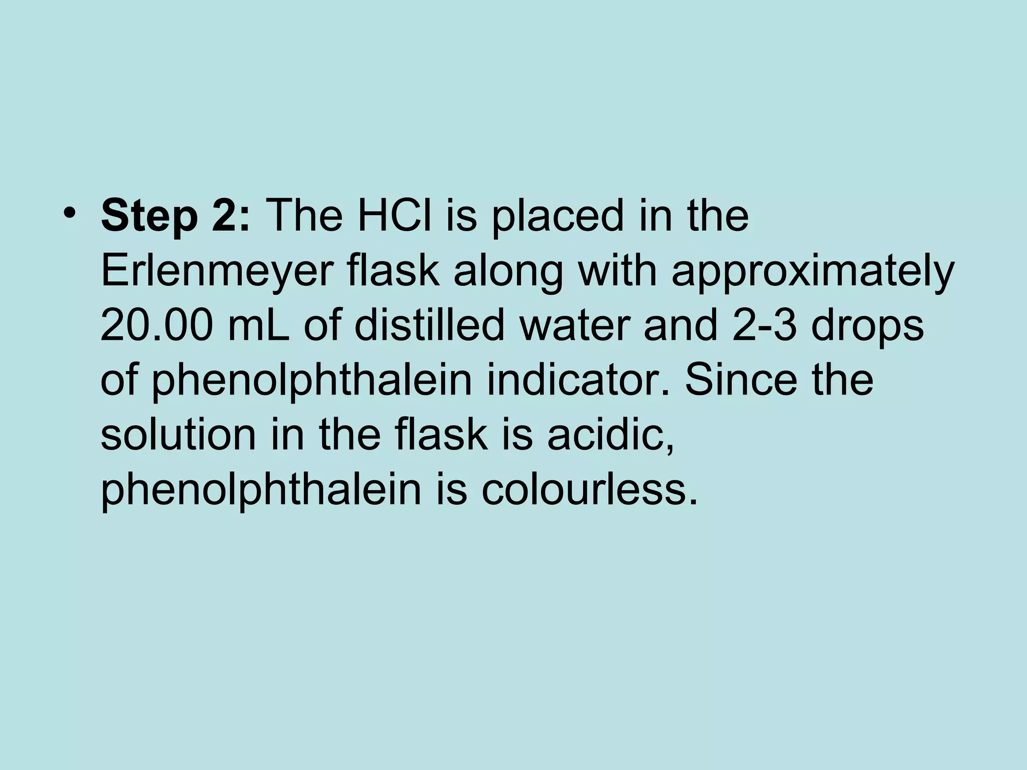 • Step 2: The HCl is placed in the
Erlenmeyer flask along with approximately
20.00 mL of distilled water and 2-3 drops
of phenolphthalein indicator. Since the
solution in the flask is acidic,
phenolphthalein is colourless.

 