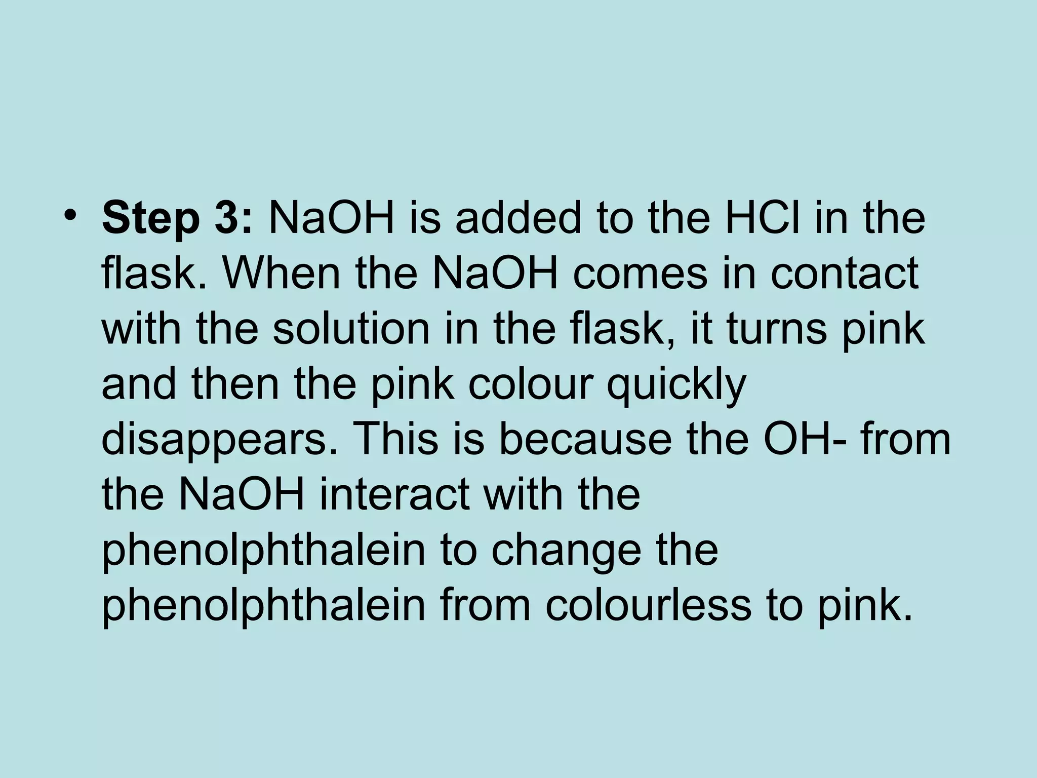 • Step 3: NaOH is added to the HCl in the
flask. When the NaOH comes in contact
with the solution in the flask, it turns pink
and then the pink colour quickly
disappears. This is because the OH- from
the NaOH interact with the
phenolphthalein to change the
phenolphthalein from colourless to pink.

 