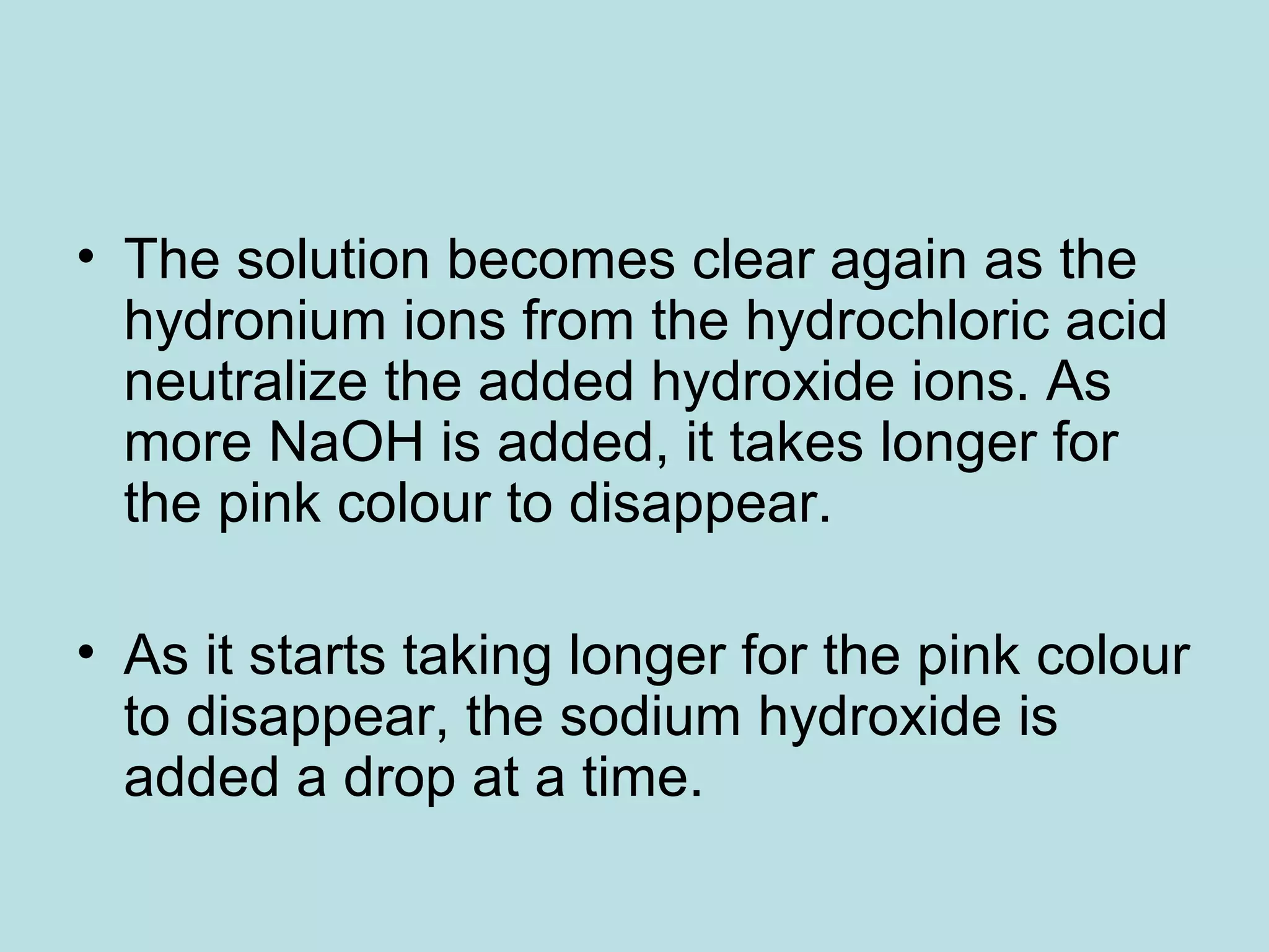 • The solution becomes clear again as the
hydronium ions from the hydrochloric acid
neutralize the added hydroxide ions. As
more NaOH is added, it takes longer for
the pink colour to disappear.
• As it starts taking longer for the pink colour
to disappear, the sodium hydroxide is
added a drop at a time.

 