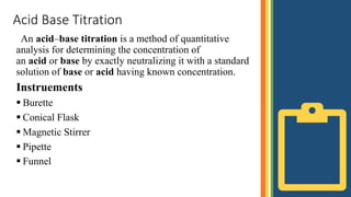 Acid Base Titration
An acid–base titration is a method of quantitative
analysis for determining the concentration of
an acid or base by exactly neutralizing it with a standard
solution of base or acid having known concentration.
Instruements
 Burette
 Conical Flask
 Magnetic Stirrer
 Pipette
 Funnel
 