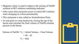 • Magnetic stirrer is used to improve the mixing of NaOH
solution in HCl solution contatining indicator
• After some time end point occurs at which HCl solution
starts changing its colour permanently.
• This end point is also called as Neutralization Point.
• At end point we stop titration by closing the tap of the
burete and calculate the final volume of NaOH solution
present in the burete.
Volume of NaOH= V1 = Initial Volume – Final Volume
= 50 – 42
V1 = 8ml
 