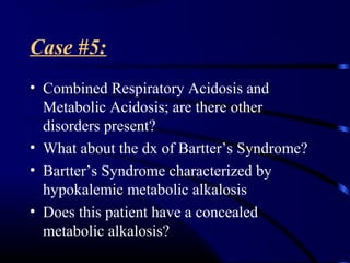 Case #5:
• Combined Respiratory Acidosis and
Metabolic Acidosis; are there other
disorders present?
• What about the dx of Bartter’s Syndrome?
• Bartter’s Syndrome characterized by
hypokalemic metabolic alkalosis
• Does this patient have a concealed
metabolic alkalosis?
 