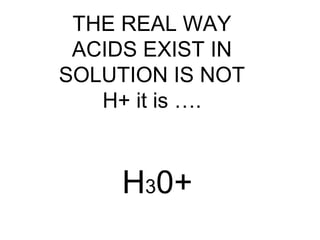 H30+
THE REAL WAY
ACIDS EXIST IN
SOLUTION IS NOT
H+ it is ….
 