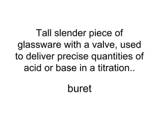 Tall slender piece of
glassware with a valve, used
to deliver precise quantities of
acid or base in a titration..
buret
 