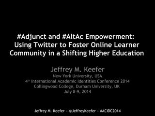 Jeffrey M. Keefer ~ @JeffreyKeefer ~ #ACIDC2014
#Adjunct and #AltAc Empowerment:
Using Twitter to Foster Online Learner
Community in a Shifting Higher Education
Jeffrey M. Keefer
New York University, USA
4th
International Academic Identities Conference 2014
Collingwood College, Durham University, UK
July 8-9, 2014
 
