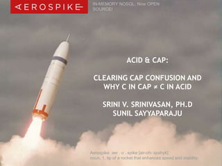 IN-MEMORY NOSQL, Now OPEN 
SOURCE! 
ACID & CAP: 
CLEARING CAP CONFUSION AND 
WHY C IN CAP ≠ C IN ACID 
SRINI V. SRINIVASAN, PH.D 
SUNIL SAYYAPARAJU 
Aerospike aer . o . spike [air-oh- spahyk] 
noun, 1. tip of a rocket that enhances speed and stability 
© 2014 Aerospike, Inc. All rights reserved. Confidential. | ACID & CAP Webinar – July 1, 2014 | 1 
 