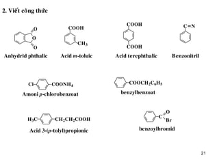 21
2. Vieát coâng thöùc
O
O
O
COOH
CH3
COOH
COOH
C N
Anhydrid phthalic Acid m-toluic Acid terephthalic Benzonitril
Cl COONH4
COOCH2C6H5
H3C CH2CH2COOH C
O
Br
Amoni p-chlorobenzoat benzylbenzoat
Acid 3-(p-tolyl)propionic benzoylbromid
 