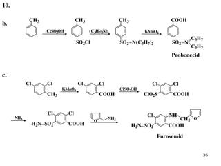 35
b.
COOHCH3
ClSO2OH
SO2Cl
CH3
(C3H7)2NH
SO2 N(C3H7)2
CH3
KMnO4
SO2 N
C3H7
C3H7
COOHCH3 COOH
ClSO2OHKMnO4
ClCl ClCl ClCl
ClO2S
NH3
COOH
ClCl
H2N SO2 COOH
Cl
H2N SO2
O
NH
CH2O
NH2
Furosemid
Probenecid
c.
10.
 