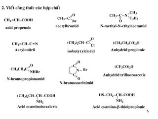 5
2. Vieát coâng thöùc caùc hôïp chaát
CH2 CH COOH CH3
O
Br
C
CH3 C
O
N
CH3
C2H5
CH2 CH C N
acid propenoic acetylbromid N-methyl-N-ethylacetamid
Acrylonitril
C(CH3)2CH
O
Cl
(CH3CH2CO)2O
CH3CH2C
O
NHBr
O
O
C
N
C
Br
isobutyrylclorid Anhydrid propionic
N-bromopropionamid
N-bromosuccinimid
(CF3CO)2O
CH COOH(CH3)2CH
NH2
CH2 CH COOHHS
NH2
Anhydrid trifluoroacetic
Acid -aminoisovaleric Acid -amino--thiolpropionic
 