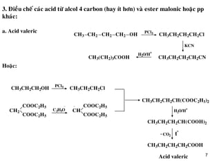 7
3. Ñieàu cheá caùc acid töø alcol 4 carbon (hay ít hôn) vaø ester malonic hoaëc pp
khaùc:
CH2CH3 CH2 OHCH2
PCl5 CH3CH2CH2CH2Cl
KCN
CH3CH2CH2CH2CN
H2O/H
+
CH3(CH2)3COOH
CH3CH2CH2OH CH3CH2CH2Cl
PCl5
CH2 CH
COOC2H5
COOC2H5
C2H5O
COOC2H5
COOC2H5
CH3CH2CH2CH(COOC2H5)2
H2O/H
+
CH3CH2CH2CH(COOH)2
t
o
CH3CH2CH2CH2COOH
CO2
a. Acid valeric
Acid valeric
Hoaëc:
 