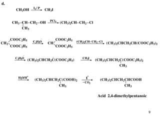 9
d.
CH3OH
I2 / P
CH3I
(CH3)2CH
CH3
PCl5
CH ClCH3 CH2 OH CH2
C2H5O
CH
COOC2H5
COOC2H5
CH2
COOC2H5
COOC2H5
(CH3)2CH ClCH2 (CH3)2CHCH2CH(COOC2H5)2
CH3
CH3IC2H5O
(CH3)2CHCH2C(COOC2H5) (CH3)2CHCH2C(COOC2H5)2
H2O/H
+
CH3CH3
t
o
CO2
(CH3)2CHCH2C(COOH)2 (CH3)2CHCH2CHCOOH
Acid 2,4-dimethylpentanoic
 