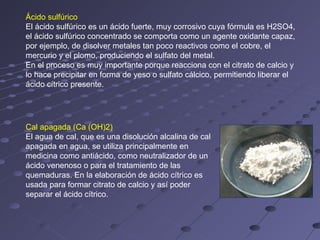 Ácido sulfúrico
El ácido sulfúrico es un ácido fuerte, muy corrosivo cuya fórmula es H2SO4,
el ácido sulfúrico concentrado se comporta como un agente oxidante capaz,
por ejemplo, de disolver metales tan poco reactivos como el cobre, el
mercurio y el plomo, produciendo el sulfato del metal.
En el proceso es muy importante porque reacciona con el citrato de calcio y
lo hace precipitar en forma de yeso o sulfato cálcico, permitiendo liberar el
ácido cítrico presente.




Cal apagada (Ca (OH)2)
El agua de cal, que es una disolución alcalina de cal
apagada en agua, se utiliza principalmente en
medicina como antiácido, como neutralizador de un
ácido venenoso o para el tratamiento de las
quemaduras. En la elaboración de ácido cítrico es
usada para formar citrato de calcio y así poder
separar el ácido cítrico.
 