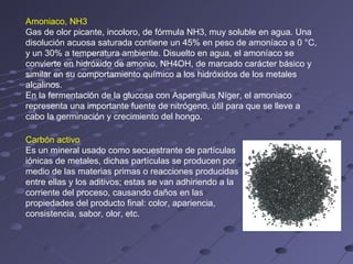 Amoniaco, NH3
Gas de olor picante, incoloro, de fórmula NH3, muy soluble en agua. Una
disolución acuosa saturada contiene un 45% en peso de amoníaco a 0 °C,
y un 30% a temperatura ambiente. Disuelto en agua, el amoníaco se
convierte en hidróxido de amonio, NH4OH, de marcado carácter básico y
similar en su comportamiento químico a los hidróxidos de los metales
alcalinos.
En la fermentación de la glucosa con Aspergillus Níger, el amoniaco
representa una importante fuente de nitrógeno, útil para que se lleve a
cabo la germinación y crecimiento del hongo.

Carbón activo
Es un mineral usado como secuestrante de partículas
iónicas de metales, dichas partículas se producen por
medio de las materias primas o reacciones producidas
entre ellas y los aditivos; estas se van adhiriendo a la
corriente del proceso, causando daños en las
propiedades del producto final: color, apariencia,
consistencia, sabor, olor, etc.
 