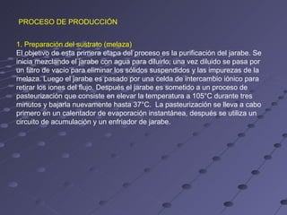 PROCESO DE PRODUCCIÓN


1. Preparación del sustrato (melaza)
El objetivo de esta primera etapa del proceso es la purificación del jarabe. Se
inicia mezclando el jarabe con agua para diluirlo; una vez diluido se pasa por
un filtro de vacío para eliminar los sólidos suspendidos y las impurezas de la
melaza. Luego el jarabe es pasado por una celda de intercambio iónico para
retirar los iones del flujo. Después el jarabe es sometido a un proceso de
pasteurización que consiste en elevar la temperatura a 105°C durante tres
minutos y bajarla nuevamente hasta 37°C. La pasteurización se lleva a cabo
primero en un calentador de evaporación instantánea, después se utiliza un
circuito de acumulación y un enfriador de jarabe.
 