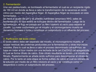 2. Fermentación
Una vez pasteurizado, es bombeado al fermentador el cual es un recipiente rígido
de 150 m3 en donde se lleva a cabo la transformación de la sacarosa en ácido
cítrico por medio del Aspergillus Níger. El Aspergillus Níger es inoculado en este
fermentador.
Se hace el ajuste del pH y se añaden nutrientes (amoniaco NH3, sales de
fermentación). El aire estéril se burbujea dentro del fermentador. Luego de la
fermentación, el flujo es pasado por un filtro rotatorio al vacío para separar el
micelio. La masa conformada por el micelio y el microorganismo muerto se
denomina biomasa o torta y constituye un subproducto o un efluente del proceso.


3. Purificación del ácido cítrico
El ácido cítrico debe ser separado del micelio, el microorganismo muerto, el
azúcar residual, las proteínas producidas por la fermentación y otras impurezas
solubles. Para lo cual se lleva a cabo el proceso denominado cal-sulfúrico: se
basa en tratar el licor madre con una lechada de la cal (Ca(OH)2 cal apagada)de
lo cual se forma citrato de calcio. Este citrato resultante es lavado y el micelio es
filtrado. Posteriormente se añade ácido sulfúrico para descomponer el citrato de
calcio. Por lo tanto en esta etapa se forma sulfato de calcio el cual es retirado de
la solución por medio de un filtro rotatorio al vacío y se constituye como un
desperdicio o como un subproducto del proceso.
 