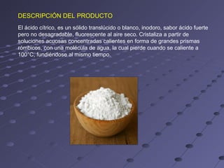DESCRIPCIÓN DEL PRODUCTO
El ácido cítrico, es un sólido translúcido o blanco, inodoro, sabor ácido fuerte
pero no desagradable, fluorescente al aire seco. Cristaliza a partir de
soluciones acuosas concentradas calientes en forma de grandes prismas
rómbicos, con una molécula de agua, la cual pierde cuando se caliente a
100°C, fundiéndose al mismo tiempo.
 