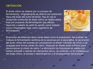 OBTENCIÓN

El ácido cítrico se obtiene por un proceso de
fermentación. Originalmente se obtenía por extracción
física del ácido del zumo de limón. Hoy en día la
producción comercial de ácido cítrico se realiza sobre
todo por procesos de fermentación que utilizan
dextrosa o melaza de caña de azúcar como materia
prima y Aspergillus niger como organismo de
fermentación.

El proceso de obtención tiene varias fases como la preparación del sustrato de
melaza, la fermentación aeróbica de la sacarosa por el aspergillus, la separación
del ácido cítrico del sustrato por precipitación al añadir hidróxido de calcio o cal
apagada para formar citrato de calcio. Después se añade ácido sulfúrico para
descomponer el citrato de calcio. La eliminación de impurezas se realiza con
carbón activado o resinas de intercambio iónico, se continúa con la cristalización
del ácido cítrico, el secado o deshidratación y el empaquetado del producto.
 