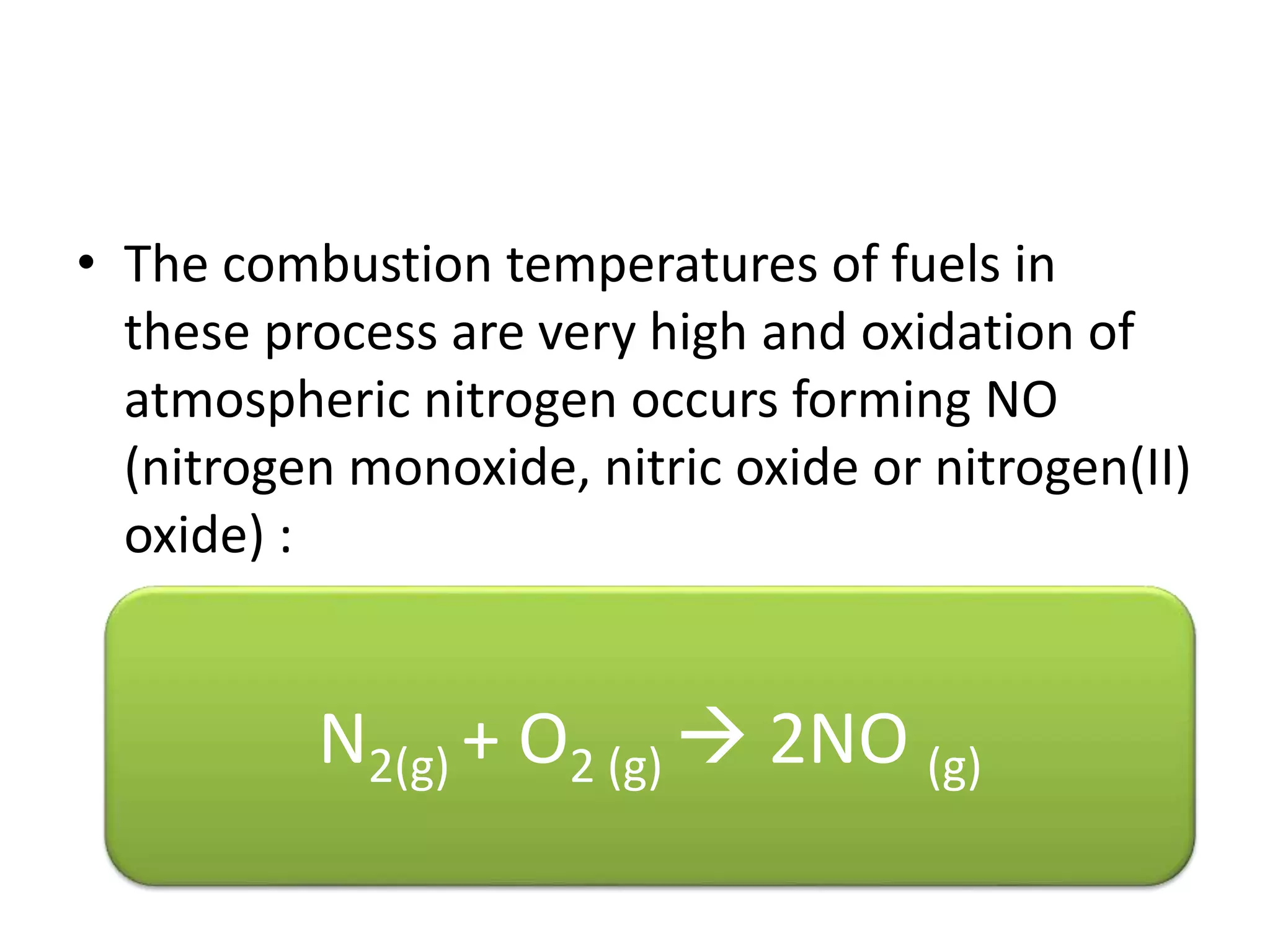 • The combustion temperatures of fuels in
these process are very high and oxidation of
atmospheric nitrogen occurs forming NO
(nitrogen monoxide, nitric oxide or nitrogen(II)
oxide) :
N2(g) + O2 (g)  2NO (g)
 