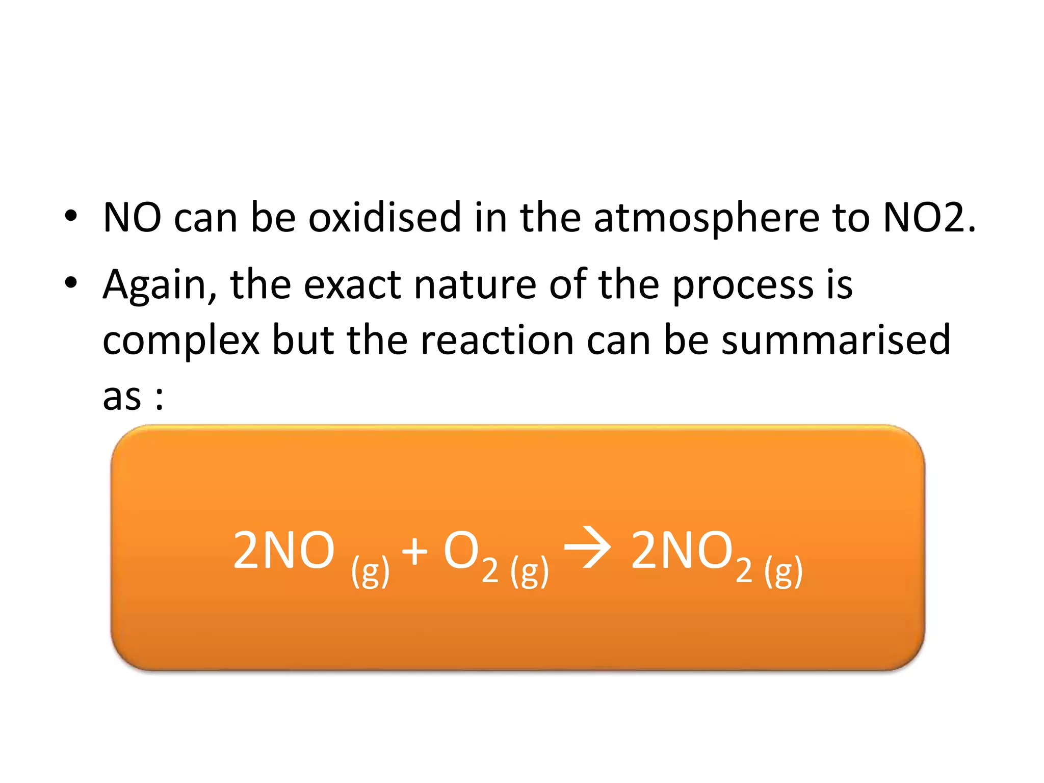 • NO can be oxidised in the atmosphere to NO2.
• Again, the exact nature of the process is
complex but the reaction can be summarised
as :
2NO (g) + O2 (g)  2NO2 (g)
 